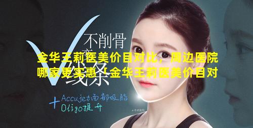 金华王莉医美价目对比，周边医院哪家更实惠「金华王莉医美价目对比 🦋 ,周边医院 🌲 哪家更实惠一些」